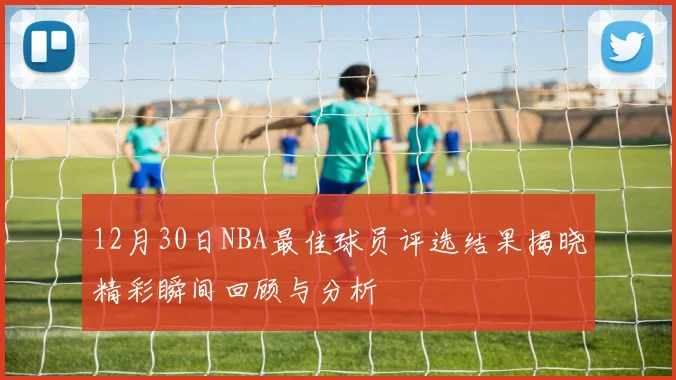 12月30日NBA最佳球员评选结果揭晓精彩瞬间回顾与分析