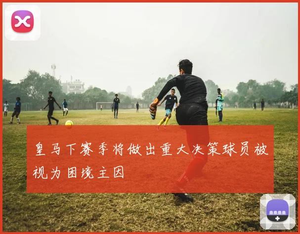 皇马下赛季将做出重大决策球员被视为困境主因