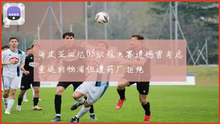 海皮亚回忆05欧冠决赛遗憾曾考虑重返利物浦但遭药厂拒绝