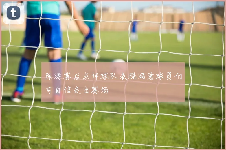 陈涛赛后点评球队表现满意球员们可自信走出赛场