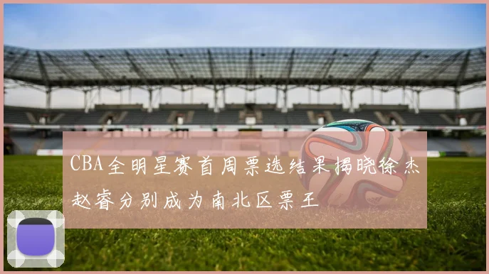 CBA全明星赛首周票选结果揭晓徐杰赵睿分别成为南北区票王