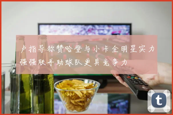 卢指导称赞哈登与小卡全明星实力强强联手助球队更具竞争力