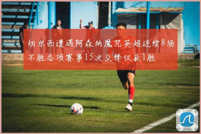 切尔西遭遇阿森纳魔咒英超连续8场不胜各项赛事15次交锋仅获1胜