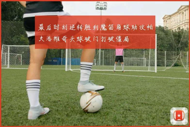 最后时刻逆转胜利魔笛角球助攻帕夫洛维奇头球破门打破僵局