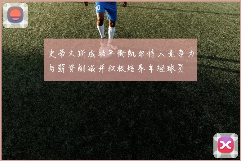 史蒂文斯成功平衡凯尔特人竞争力与薪资削减并积极培养年轻球员
