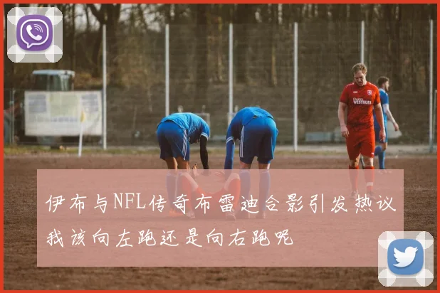伊布与NFL传奇布雷迪合影引发热议我该向左跑还是向右跑呢