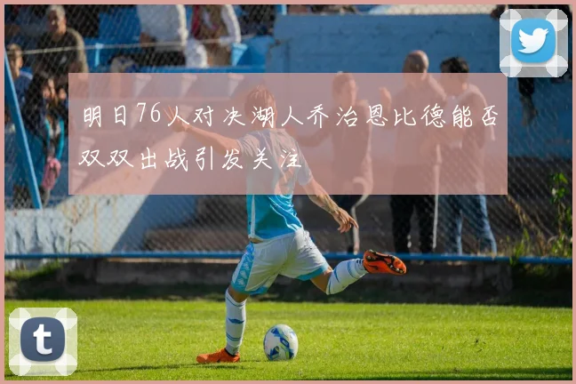 明日76人对决湖人乔治恩比德能否双双出战引发关注