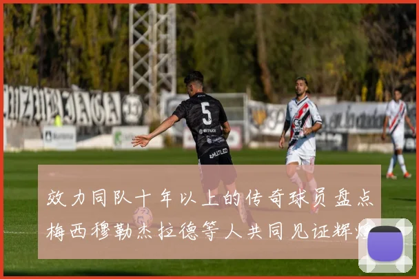 效力同队十年以上的传奇球员盘点梅西穆勒杰拉德等人共同见证辉煌岁月