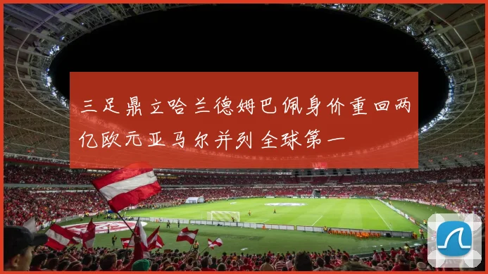 三足鼎立哈兰德姆巴佩身价重回两亿欧元亚马尔并列全球第一