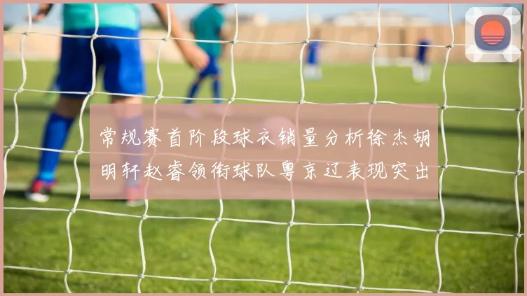 常规赛首阶段球衣销量分析徐杰胡明轩赵睿领衔球队粤京辽表现突出