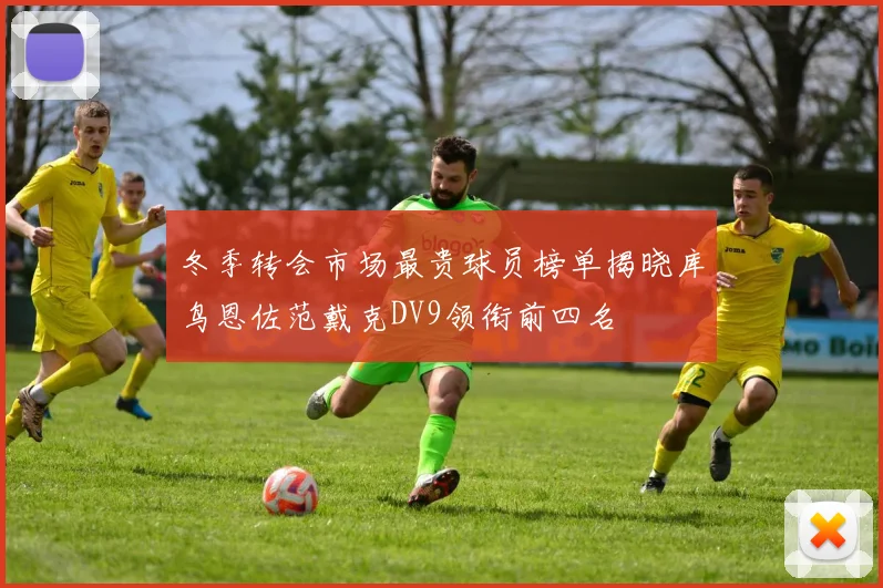 冬季转会市场最贵球员榜单揭晓库鸟恩佐范戴克DV9领衔前四名
