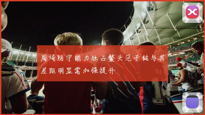 周琦防守能力独占鳌头范子铭与其差距明显需加强提升