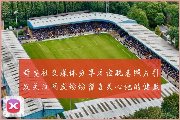 奇克社交媒体分享牙齿脱落照片引发关注网友纷纷留言关心他的健康状况