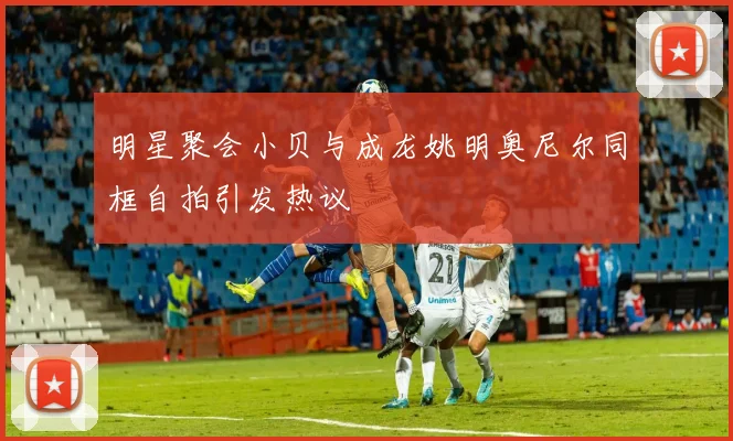 明星聚会小贝与成龙姚明奥尼尔同框自拍引发热议