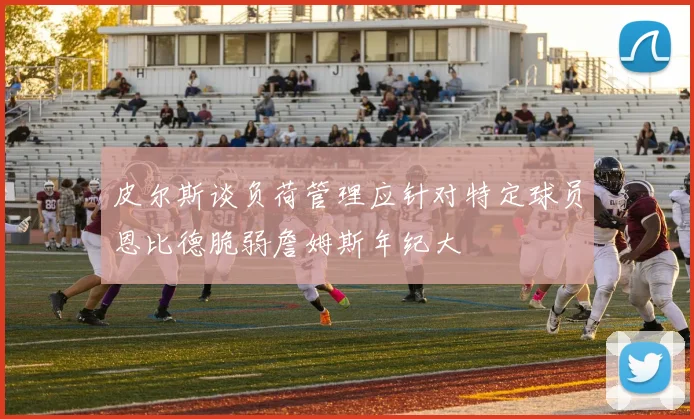 皮尔斯谈负荷管理应针对特定球员恩比德脆弱詹姆斯年纪大