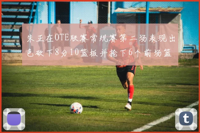 朱正在OTE联赛常规赛第二场表现出色砍下8分10篮板并抢下6个前场篮板