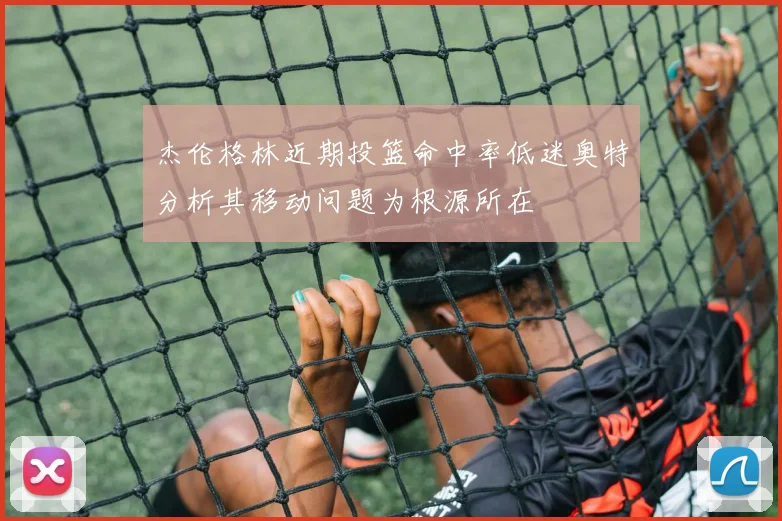 杰伦格林近期投篮命中率低迷奥特分析其移动问题为根源所在