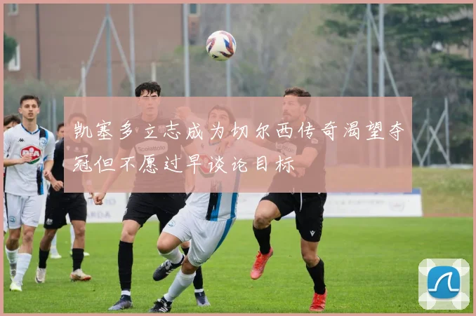 凯塞多立志成为切尔西传奇渴望夺冠但不愿过早谈论目标