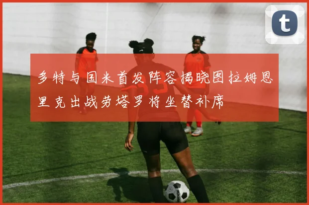 多特与国米首发阵容揭晓图拉姆恩里克出战劳塔罗将坐替补席