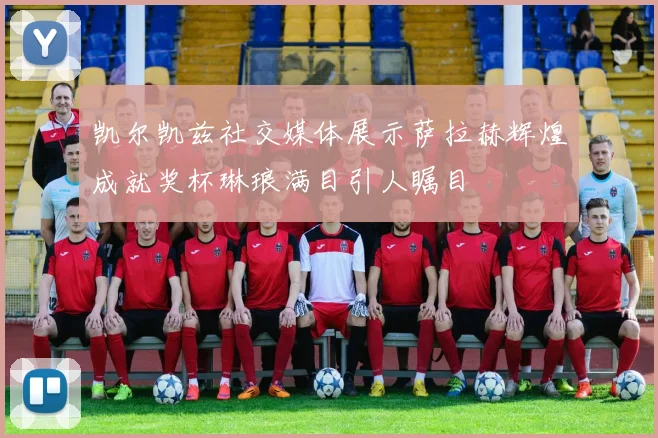 凯尔凯兹社交媒体展示萨拉赫辉煌成就奖杯琳琅满目引人瞩目