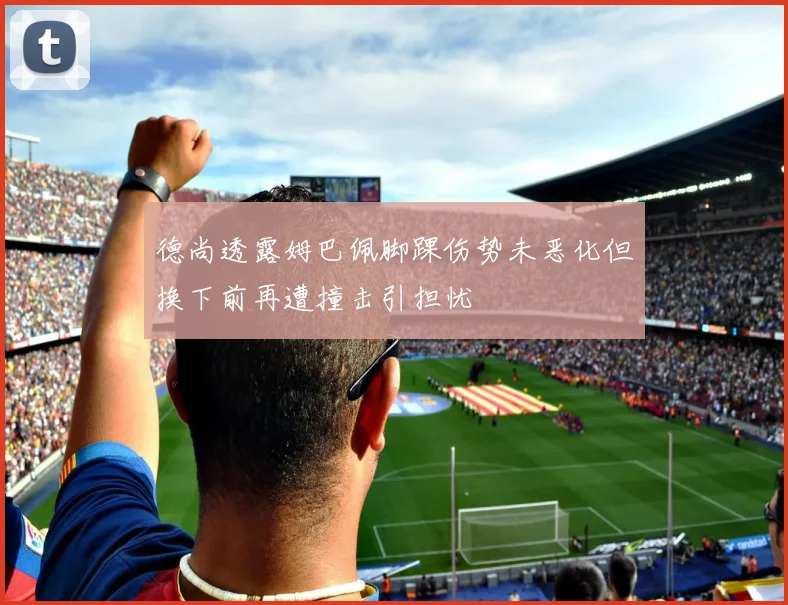德尚透露姆巴佩脚踝伤势未恶化但换下前再遭撞击引担忧