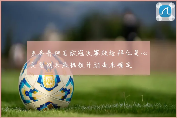 克洛普坦言欧冠决赛败给拜仁是心灵重创未来执教计划尚未确定