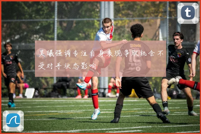 吴曦强调专注自身表现争取机会不受对手状态影响