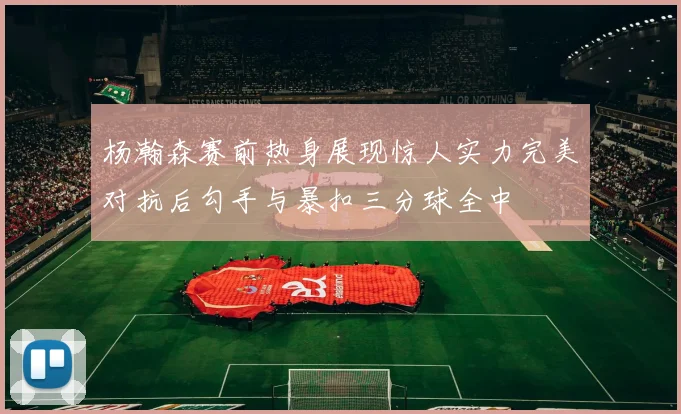 杨瀚森赛前热身展现惊人实力完美对抗后勾手与暴扣三分球全中