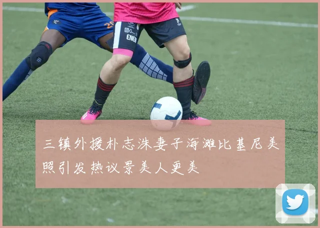 三镇外援朴志洙妻子海滩比基尼美照引发热议景美人更美