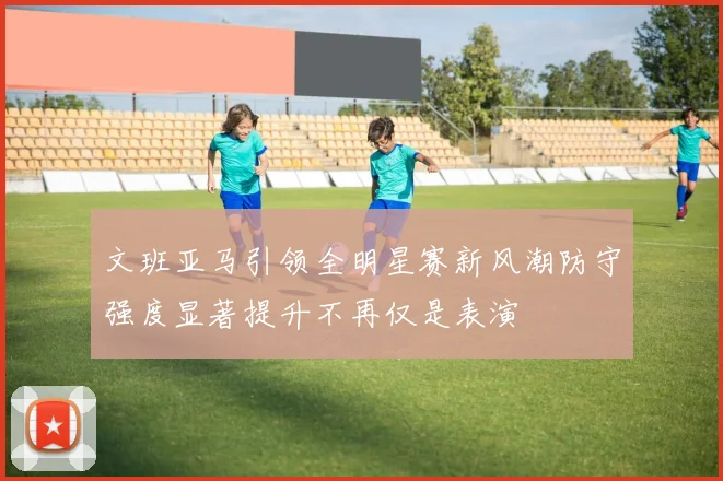 文班亚马引领全明星赛新风潮防守强度显著提升不再仅是表演