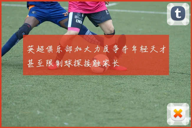英超俱乐部加大力度争夺年轻天才甚至限制球探接触家长