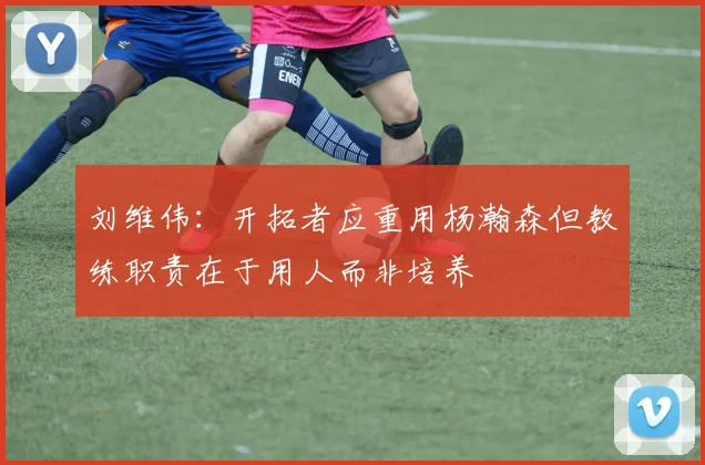 刘维伟：开拓者应重用杨瀚森但教练职责在于用人而非培养