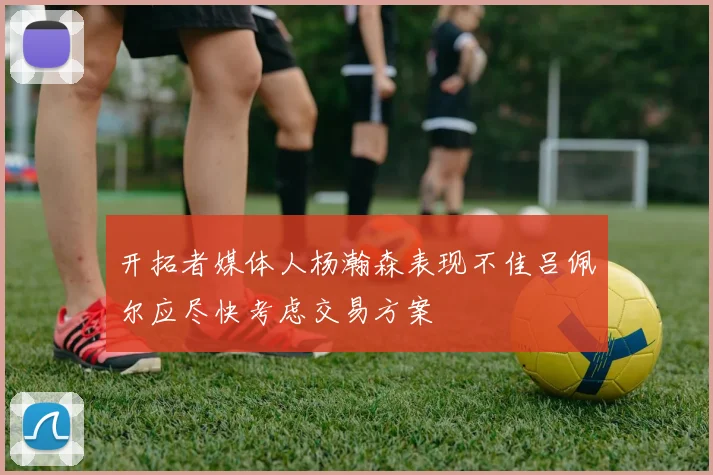 开拓者媒体人杨瀚森表现不佳吕佩尔应尽快考虑交易方案