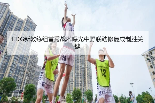 EDG新教练组首秀战术曝光中野联动修复成制胜关键(MKsports)